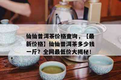 仙仙普洱茶价格查询，【最新价格】仙仙普洱茶多少钱一斤？全网更低价大揭秘！