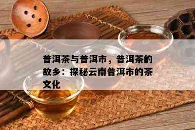 普洱茶与普洱市，普洱茶的故乡：探秘云南普洱市的茶文化