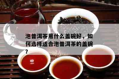 泡普洱茶用什么盖碗好，如何选择适合泡普洱茶的盖碗？