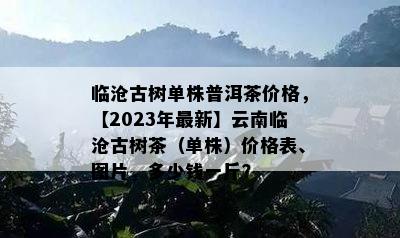 临沧古树单株普洱茶价格，【2023年最新】云南临沧古树茶（单株）价格表、图片，多少钱一斤？