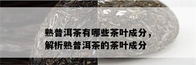 熟普洱茶有哪些茶叶成分，解析熟普洱茶的茶叶成分