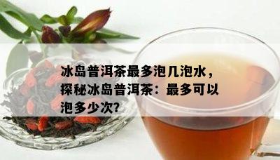 冰岛普洱茶最多泡几泡水，探秘冰岛普洱茶：最多可以泡多少次？