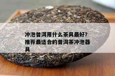 冲泡普洱用什么茶具更好？推荐最适合的普洱茶冲泡器具