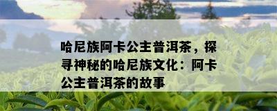 哈尼族阿卡公主普洱茶，探寻神秘的哈尼族文化：阿卡公主普洱茶的故事