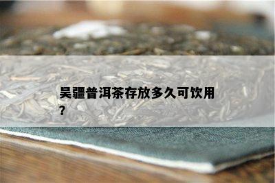 吴疆普洱茶存放多久可饮用？