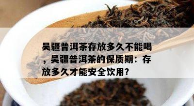 吴疆普洱茶存放多久不能喝，吴疆普洱茶的保质期：存放多久才能安全饮用？