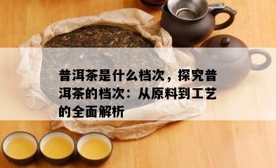 普洱茶是什么档次，探究普洱茶的档次：从原料到工艺的全面解析