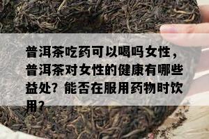 普洱茶吃可以喝吗女性，普洱茶对女性的健康有哪些益处？能否在服用物时饮用？