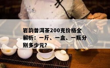 岩韵普洱茶200克价格全解析：一斤、一盒、一瓶分别多少元？