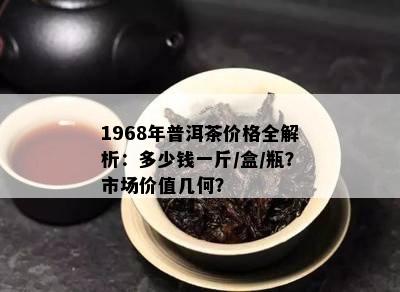 1968年普洱茶价格全解析：多少钱一斤/盒/瓶？市场价值几何？