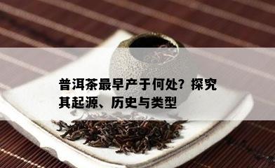 普洱茶最早产于何处？探究其起源、历史与类型