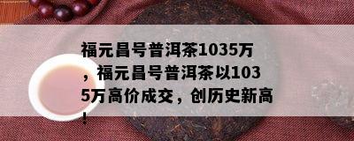 福元昌号普洱茶1035万，福元昌号普洱茶以1035万高价成交，创历史新高！