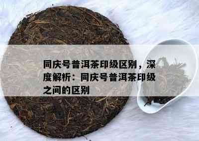 同庆号普洱茶印级区别，深度解析：同庆号普洱茶印级之间的区别