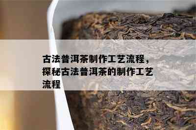 古法普洱茶制作工艺流程，探秘古法普洱茶的制作工艺流程