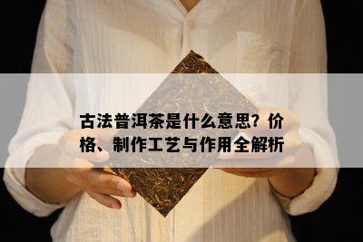 古法普洱茶是什么意思？价格、制作工艺与作用全解析