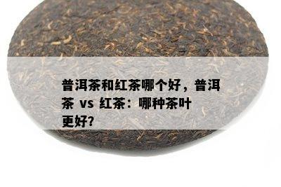 普洱茶和红茶哪个好，普洱茶 vs 红茶：哪种茶叶更好？