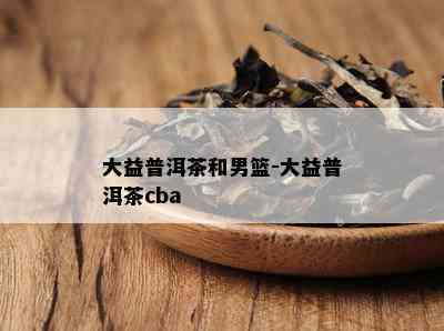 大益普洱茶和男篮-大益普洱茶cba