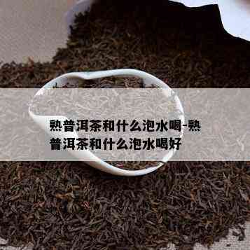 熟普洱茶和什么泡水喝-熟普洱茶和什么泡水喝好