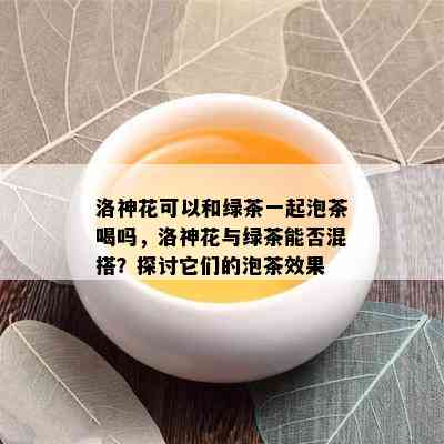 洛神花可以和绿茶一起泡茶喝吗，洛神花与绿茶能否混搭？探讨它们的泡茶效果