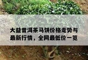 大益普洱茶马饼价格走势与最新行情，全网更低价一览