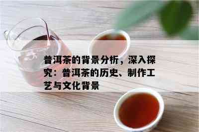 普洱茶的背景分析，深入探究：普洱茶的历史、制作工艺与文化背景