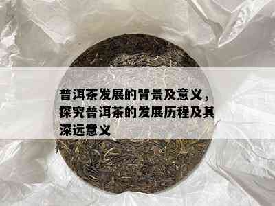 普洱茶发展的背景及意义，探究普洱茶的发展历程及其深远意义