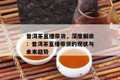 普洱茶直播带货，深度解读：普洱茶直播带货的现状与未来趋势