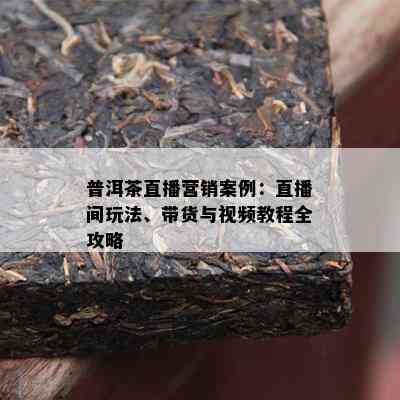 普洱茶直播营销案例：直播间玩法、带货与视频教程全攻略