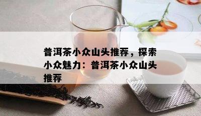 普洱茶小众山头推荐，探索小众魅力：普洱茶小众山头推荐