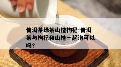 普洱茶绿茶山楂枸杞-普洱茶与枸杞和山楂一起泡可以吗?