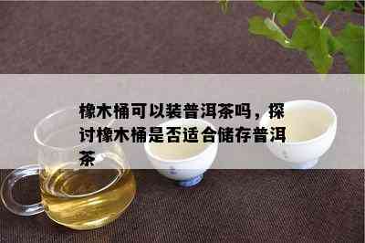 橡木桶可以装普洱茶吗，探讨橡木桶是否适合储存普洱茶