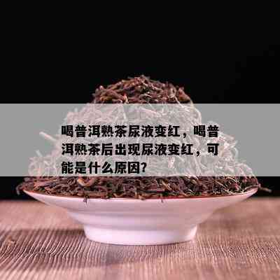 喝普洱熟茶尿液变红，喝普洱熟茶后出现尿液变红，可能是什么原因？