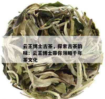 云王博士古茶，探索古茶韵味：云王博士带你领略千年茶文化