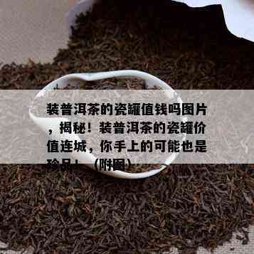 装普洱茶的瓷罐值钱吗图片，揭秘！装普洱茶的瓷罐价值连城，你手上的可能也是珍品！（附图）