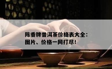 陈香牌普洱茶价格表大全：图片、价格一网打尽！