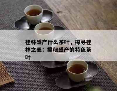 桂林盛产什么茶叶，探寻桂林之美：揭秘盛产的特色茶叶