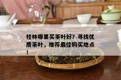 桂林哪里买茶叶好？寻找优质茶叶，推荐更佳购买地点！