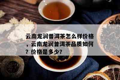 云南龙润普洱茶怎么样价格，云南龙润普洱茶品质如何？价格是多少？