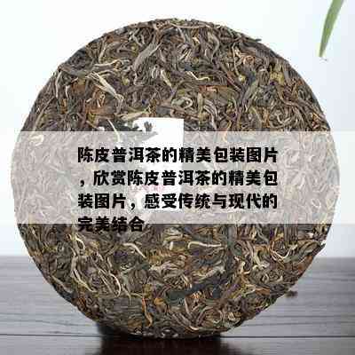 陈皮普洱茶的精美包装图片，欣赏陈皮普洱茶的精美包装图片，感受传统与现代的完美结合