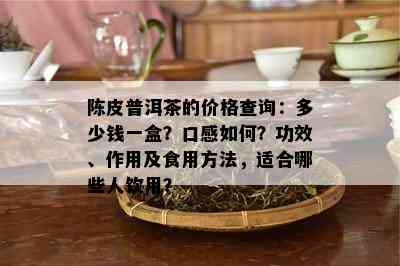 陈皮普洱茶的价格查询：多少钱一盒？口感如何？功效、作用及食用方法，适合哪些人饮用？