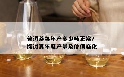 普洱茶每年产多少吨正常？探讨其年度产量及价值变化