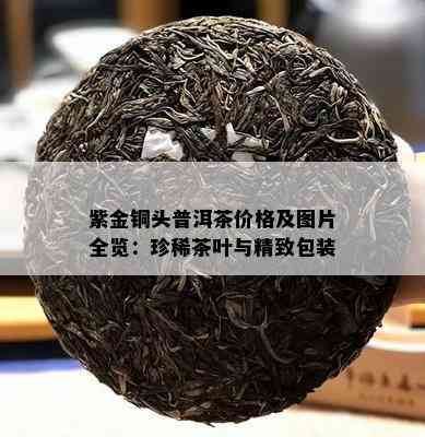 紫金铜头普洱茶价格及图片全览：珍稀茶叶与精致包装