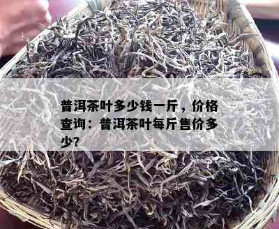 普洱茶叶多少钱一斤，价格查询：普洱茶叶每斤售价多少？