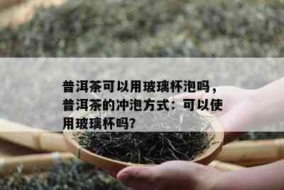 普洱茶可以用玻璃杯泡吗，普洱茶的冲泡方式：可以使用玻璃杯吗？