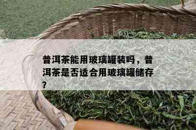 普洱茶能用玻璃罐装吗，普洱茶是否适合用玻璃罐储存？