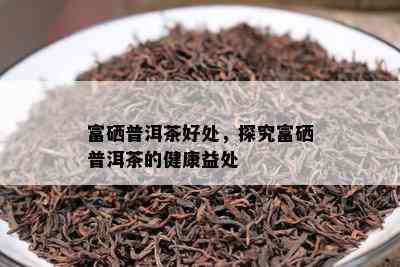 富硒普洱茶好处，探究富硒普洱茶的健康益处