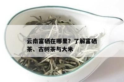 云南富硒在哪里？了解富硒茶、古树茶与大米