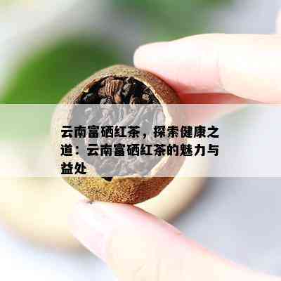 云南富硒红茶，探索健康之道：云南富硒红茶的魅力与益处