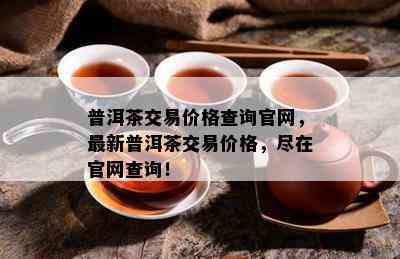 普洱茶交易价格查询官网，最新普洱茶交易价格，尽在官网查询！