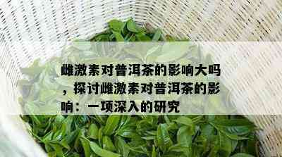 雌激素对普洱茶的影响大吗，探讨雌激素对普洱茶的影响：一项深入的研究